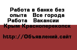 Работа в банке без опыта - Все города Работа » Вакансии   . Крым,Красноперекопск